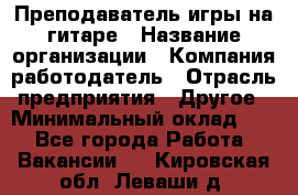 Преподаватель игры на гитаре › Название организации ­ Компания-работодатель › Отрасль предприятия ­ Другое › Минимальный оклад ­ 1 - Все города Работа » Вакансии   . Кировская обл.,Леваши д.